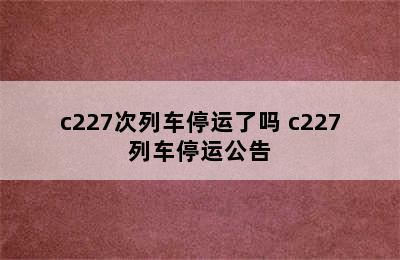 c227次列车停运了吗 c227列车停运公告